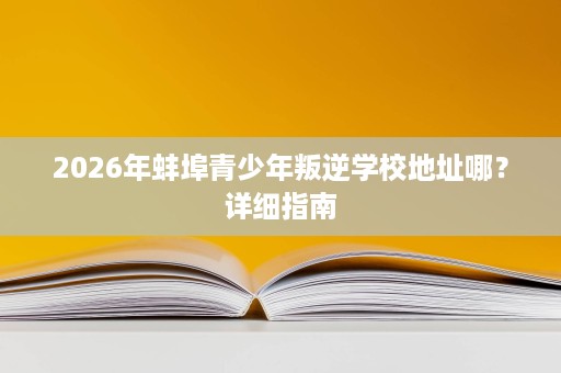 2026年蚌埠青少年叛逆学校地址哪?详细指南 2026年蚌埠青少年叛逆学校地址哪?详细指南