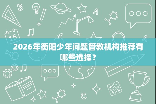 2026年衡阳少年问题管教机构推荐有哪些选择? 2026年衡阳少年问题管教机构推荐有哪些选择?