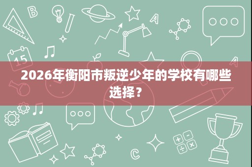 2026年衡阳市叛逆少年的学校有哪些选择? 2026年衡阳市叛逆少年的学校有哪些选择?