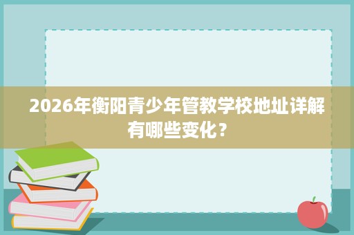 2026年衡阳青少年管教学校地址详解有哪些变化？