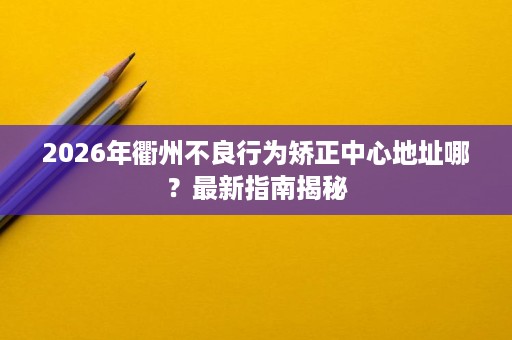 2026年衢州不良行为矫正中心地址哪？最新指南揭秘