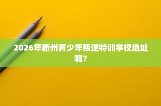 2026年衢州青少年叛逆特训学校地址哪？