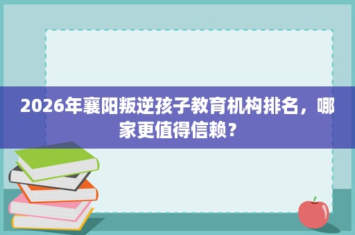 2026年襄阳叛逆孩子教育机构排名，哪家更值得信赖？