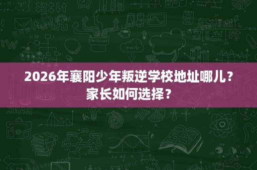 2026年襄阳少年叛逆学校地址哪儿?家长如何选择? 2026年襄阳少年叛逆学校地址哪儿?家长如何选择?