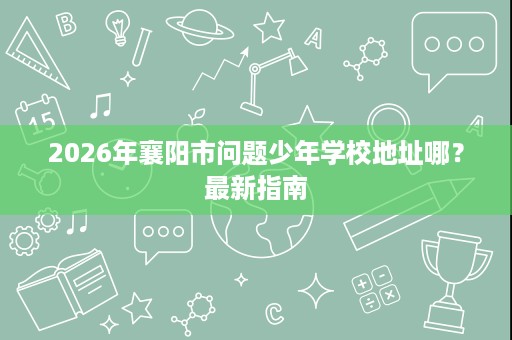 2026年襄阳市问题少年学校地址哪?最新指南 2026年襄阳市问题少年学校地址哪?最新指南