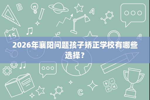 2026年襄阳问题孩子矫正学校有哪些选择？
