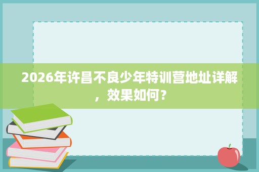 2026年许昌不良少年特训营地址详解,效果如何? 2026年许昌不良少年特训营地址详解,效果如何?