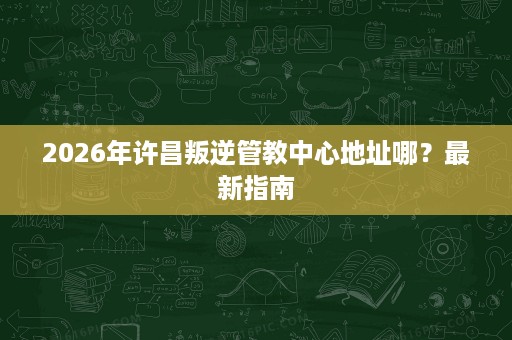 2026年许昌叛逆管教中心地址哪?最新指南 2026年许昌叛逆管教中心地址哪?最新指南