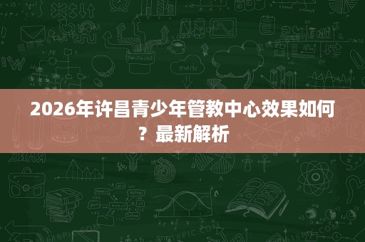 2026年许昌青少年管教中心效果如何?最新解析 2026年许昌青少年管教中心效果如何?最新解析