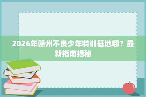 2026年赣州不良少年特训基地哪？最新指南揭秘