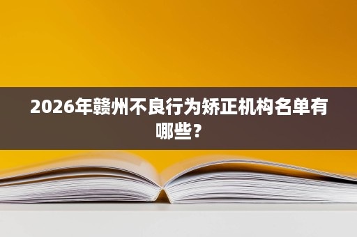 2026年赣州不良行为矫正机构名单有哪些? 2026年赣州不良行为矫正机构名单有哪些?