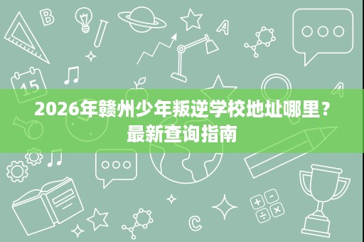 2026年赣州少年叛逆学校地址哪里？最新查询指南
