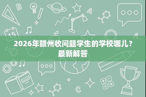 2026年赣州收问题学生的学校哪儿？最新解答