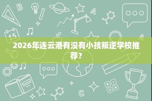2026年连云港有没有小孩叛逆学校推荐？