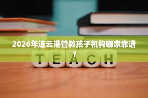 2026年连云港管教孩子机构哪家靠谱? 2026年连云港管教孩子机构哪家靠谱?
