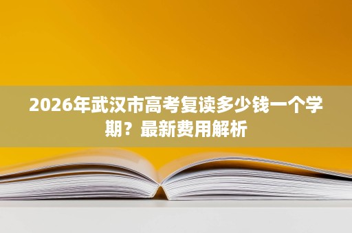 2026年武汉市高考复读多少钱一个学期?最新费用解析 2026年武汉市高考复读多少钱一个学期?最新费用解析