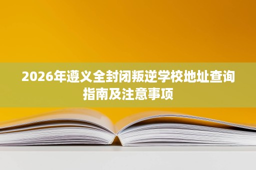 2026年遵义全封闭叛逆学校地址查询指南及注意事项