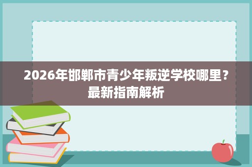 2026年邯郸市青少年叛逆学校哪里?最新指南解析 2026年邯郸市青少年叛逆学校哪里?最新指南解析