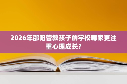 2026年邵阳管教孩子的学校哪家更注重心理成长? 2026年邵阳管教孩子的学校哪家更注重心理成长?