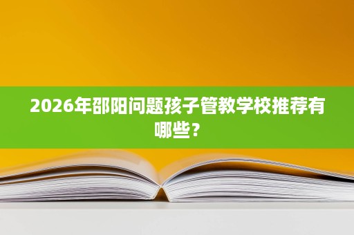 2026年邵阳问题孩子管教学校推荐有哪些? 2026年邵阳问题孩子管教学校推荐有哪些?