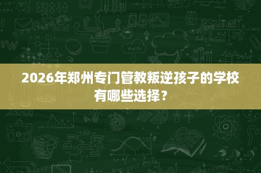 2026年郑州专门管教叛逆孩子的学校有哪些选择? 2026年郑州专门管教叛逆孩子的学校有哪些选择?