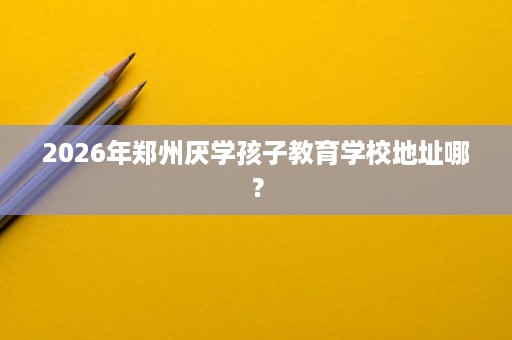 2026年郑州厌学孩子教育学校地址哪？