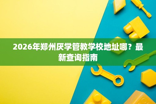 2026年郑州厌学管教学校地址哪？最新查询指南