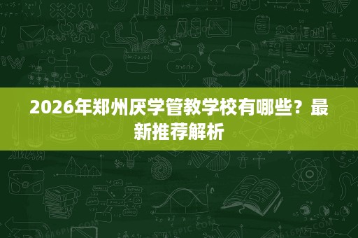 2026年郑州厌学管教学校有哪些?最新推荐解析 2026年郑州厌学管教学校有哪些?最新推荐解析