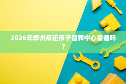 2026年郑州叛逆孩子管教中心靠谱吗? 2026年郑州叛逆孩子管教中心靠谱吗?