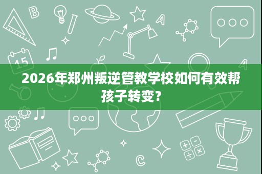 2026年郑州叛逆管教学校如何有效帮孩子转变? 2026年郑州叛逆管教学校如何有效帮孩子转变?