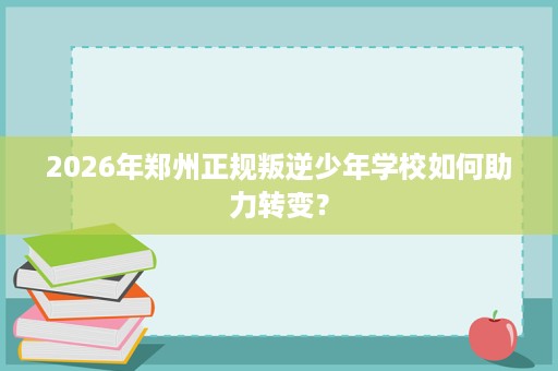 2026年郑州正规叛逆少年学校如何助力转变？