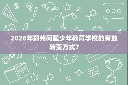 2026年郑州问题少年教育学校的有效转变方式？