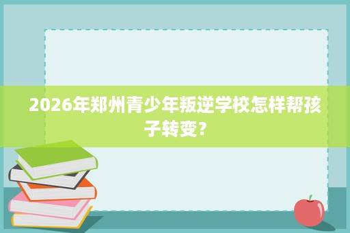 2026年郑州青少年叛逆学校怎样帮孩子转变? 2026年郑州青少年叛逆学校怎样帮孩子转变?