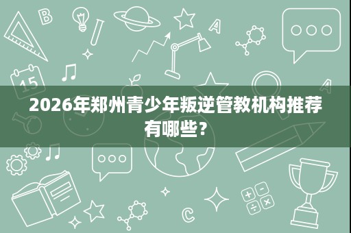 2026年郑州青少年叛逆管教机构推荐有哪些? 2026年郑州青少年叛逆管教机构推荐有哪些?
