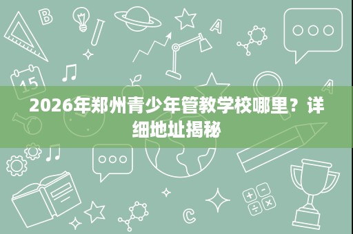 2026年郑州青少年管教学校哪里?详细地址揭秘 2026年郑州青少年管教学校哪里?详细地址揭秘