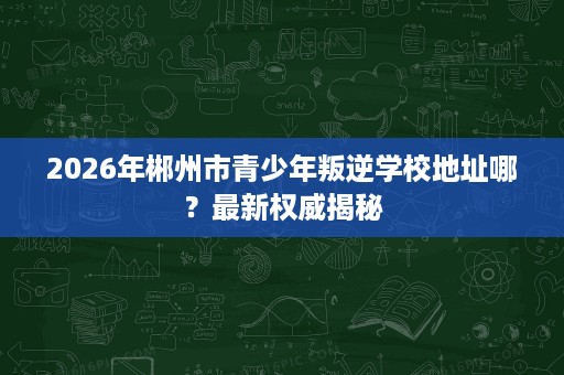 2026年郴州市青少年叛逆学校地址哪？最新权威揭秘