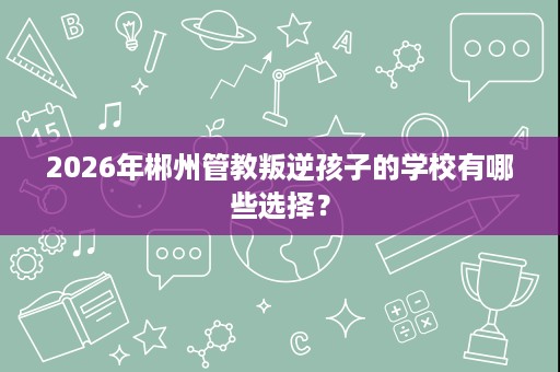 2026年郴州管教叛逆孩子的学校有哪些选择? 2026年郴州管教叛逆孩子的学校有哪些选择?