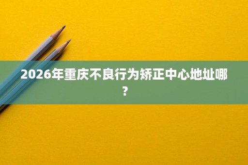 2026年重庆不良行为矫正中心地址哪？