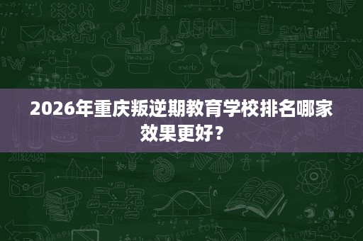 2026年重庆叛逆期教育学校排名哪家效果更好? 2026年重庆叛逆期教育学校排名哪家效果更好?