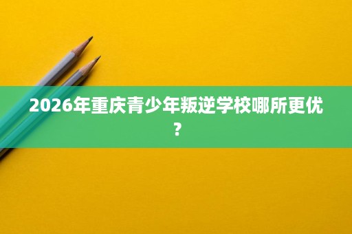 2026年重庆青少年叛逆学校哪所更优? 2026年重庆青少年叛逆学校哪所更优?