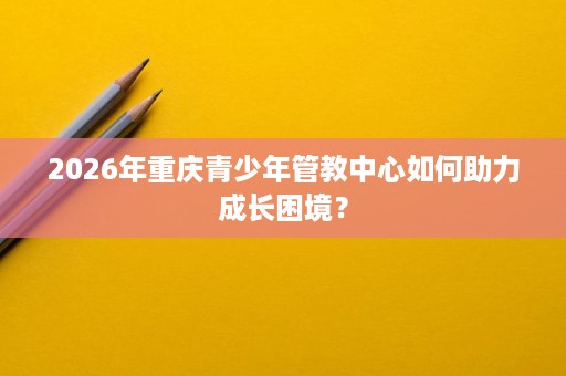 2026年重庆青少年管教中心如何助力成长困境? 2026年重庆青少年管教中心如何助力成长困境?