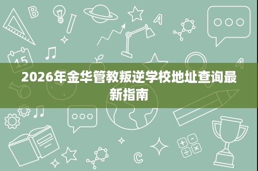 2026年金华管教叛逆学校地址查询最新指南 2026年金华管教叛逆学校地址查询最新指南