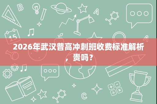 2026年武汉普高冲刺班收费标准解析，贵吗？