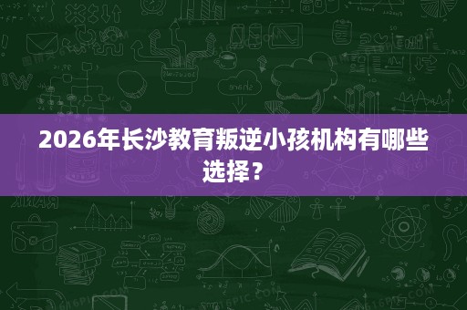2026年长沙教育叛逆小孩机构有哪些选择? 2026年长沙教育叛逆小孩机构有哪些选择?