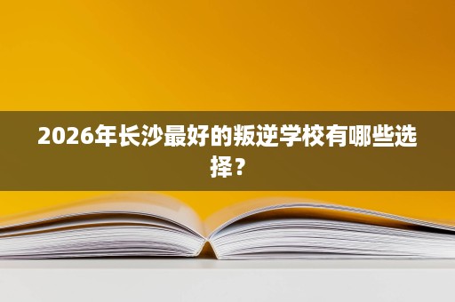 2026年长沙最好的叛逆学校有哪些选择? 2026年长沙最好的叛逆学校有哪些选择?