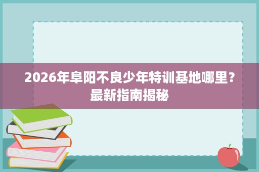 2026年阜阳不良少年特训基地哪里?最新指南揭秘 2026年阜阳不良少年特训基地哪里?最新指南揭秘