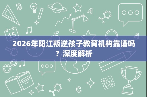2026年阳江叛逆孩子教育机构靠谱吗?深度解析 2026年阳江叛逆孩子教育机构靠谱吗?深度解析