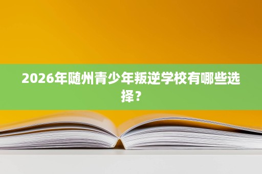 2026年随州青少年叛逆学校有哪些选择? 2026年随州青少年叛逆学校有哪些选择?