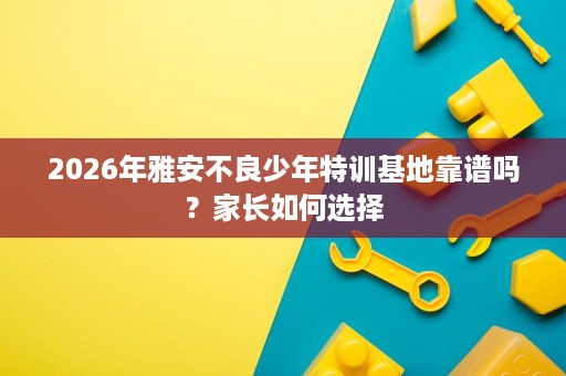 2026年雅安不良少年特训基地靠谱吗?家长如何选择 2026年雅安不良少年特训基地靠谱吗?家长如何选择
