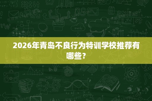 2026年青岛不良行为特训学校推荐有哪些? 2026年青岛不良行为特训学校推荐有哪些?